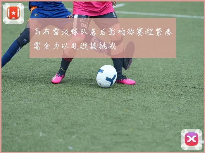 乌布雷谈球队落后影响称赛程紧凑需全力以赴迎接挑战