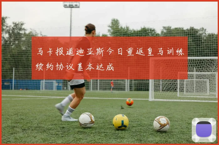 马卡报道迪亚斯今日重返皇马训练续约协议基本达成
