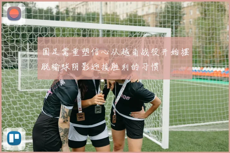 国足需重塑信心从越南战役开始摆脱输球阴影迎接胜利的习惯