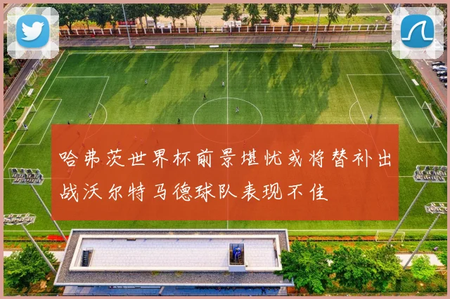 哈弗茨世界杯前景堪忧或将替补出战沃尔特马德球队表现不佳