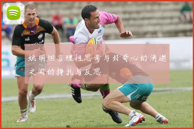 姚明坦言理性思考与好奇心的消逝之间的挣扎与反思
