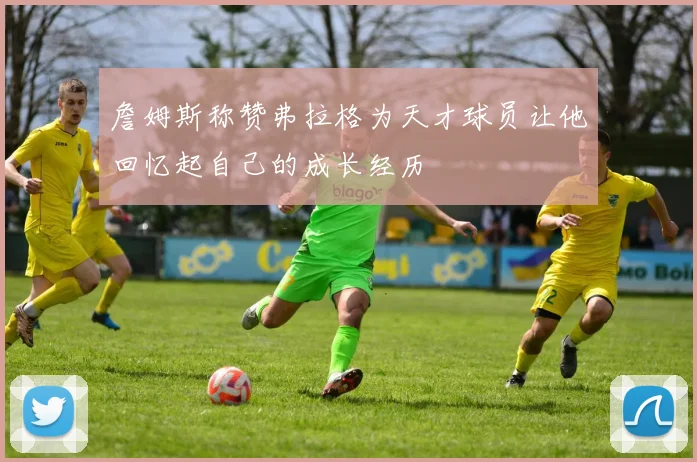 詹姆斯称赞弗拉格为天才球员让他回忆起自己的成长经历