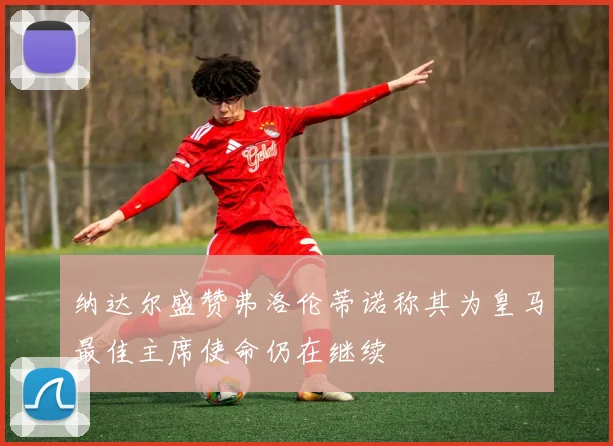纳达尔盛赞弗洛伦蒂诺称其为皇马最佳主席使命仍在继续