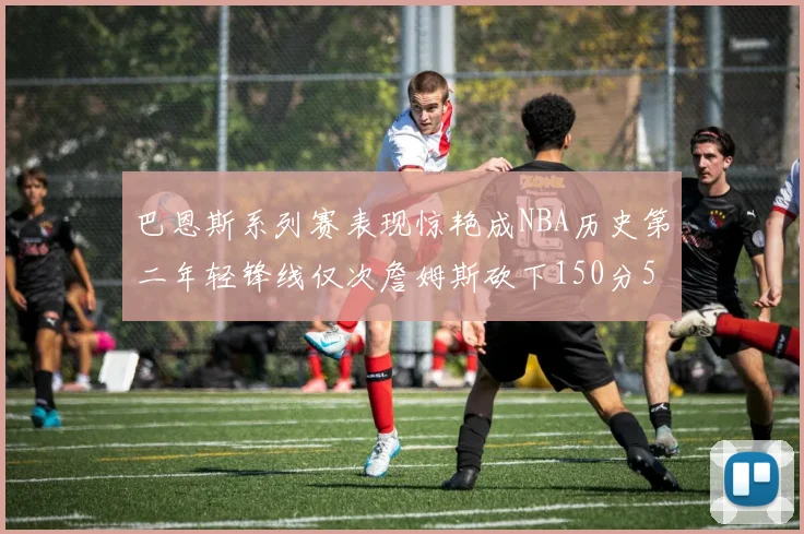 巴恩斯系列赛表现惊艳成NBA历史第二年轻锋线仅次詹姆斯砍下150分50助