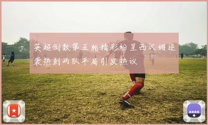 英超倒数第五轮精彩纷呈西汉姆逆袭热刺两队平局引发热议