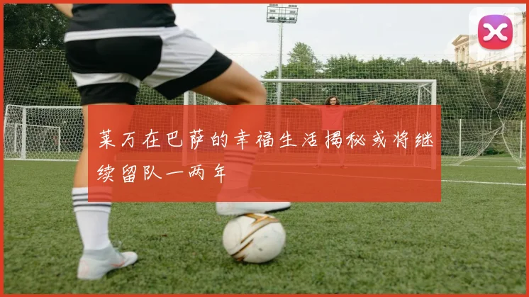 莱万在巴萨的幸福生活揭秘或将继续留队一两年